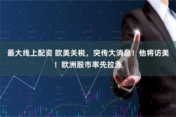 最大线上配资 欧美关税，突传大消息！他将访美！欧洲股市率先拉涨
