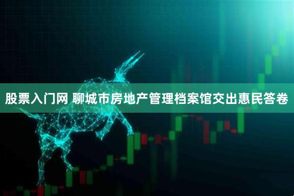 股票入门网 聊城市房地产管理档案馆交出惠民答卷