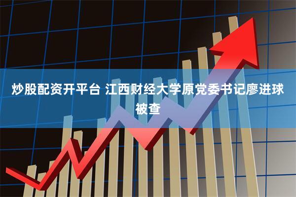 炒股配资开平台 江西财经大学原党委书记廖进球被查