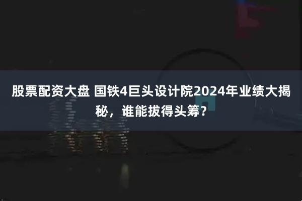 股票配资大盘 国铁4巨头设计院2024年业绩大揭秘，谁能拔得头筹？