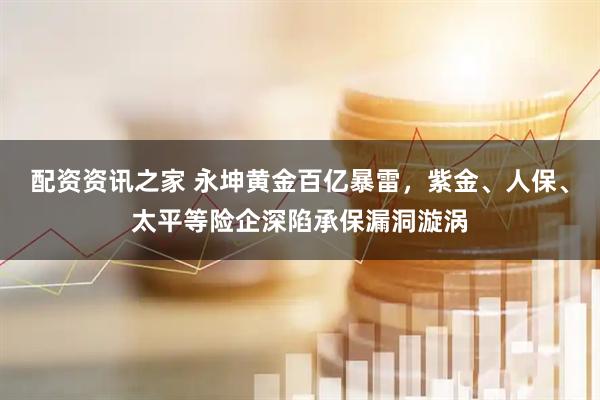 配资资讯之家 永坤黄金百亿暴雷，紫金、人保、太平等险企深陷承保漏洞漩涡