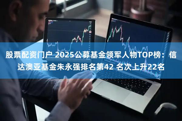 股票配资门户 2025公募基金领军人物TOP榜：信达澳亚基金朱永强排名第42 名次上升22名