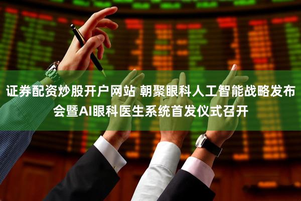 证券配资炒股开户网站 朝聚眼科人工智能战略发布会暨AI眼科医生系统首发仪式召开
