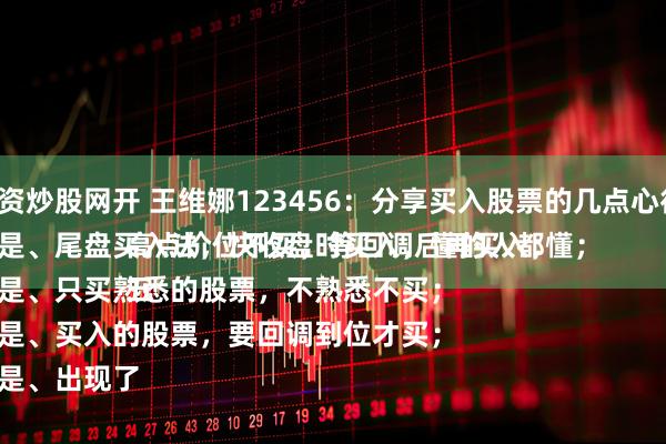 配资炒股网开 王维娜123456：分享买入股票的几点心得：
一是、尾盘买入法，快收盘时买入，懂的人都懂；
二是、只买熟悉的股票，不熟悉不买；
三是、买入的股票，要回调到位才买；
四是、出现了高点价位不买，等回调后再买入；
五