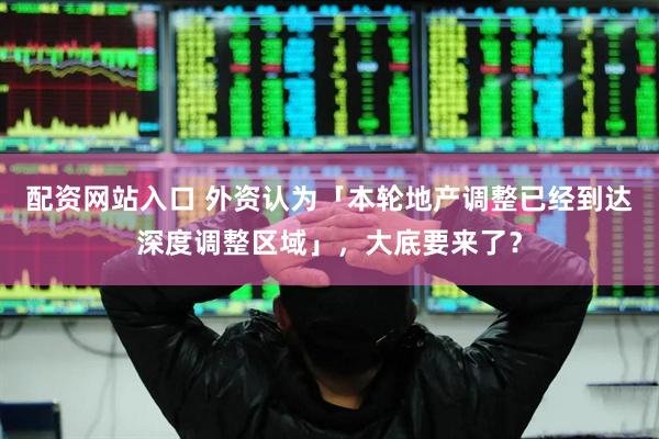 配资网站入口 外资认为「本轮地产调整已经到达深度调整区域」，大底要来了？