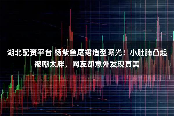 湖北配资平台 杨紫鱼尾裙造型曝光！小肚腩凸起被嘲太胖，网友却意外发现真美