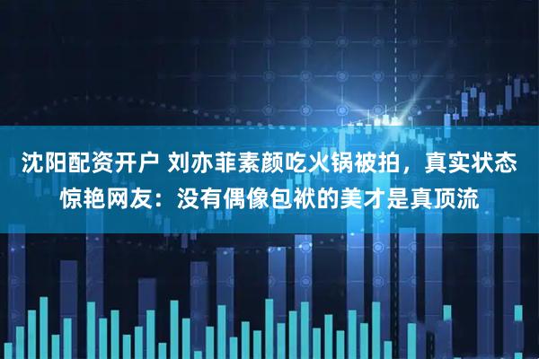沈阳配资开户 刘亦菲素颜吃火锅被拍，真实状态惊艳网友：没有偶像包袱的美才是真顶流