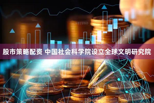 股市策略配资 中国社会科学院设立全球文明研究院