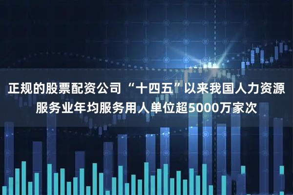 正规的股票配资公司 “十四五”以来我国人力资源服务业年均服务用人单位超5000万家次