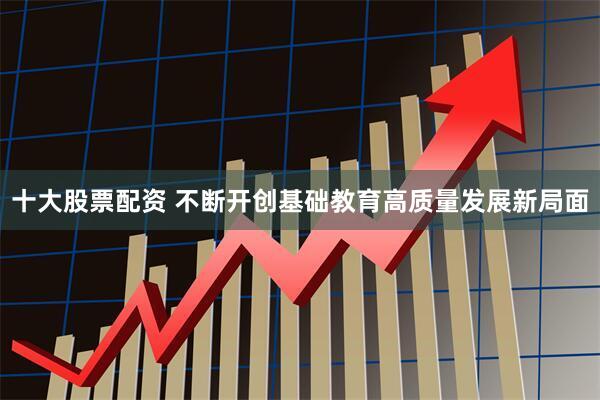 十大股票配资 不断开创基础教育高质量发展新局面