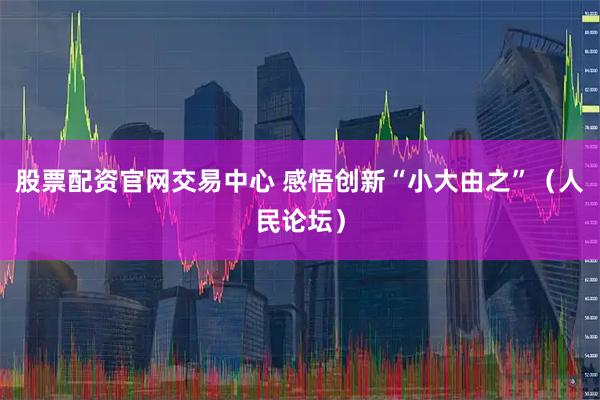 股票配资官网交易中心 感悟创新“小大由之”（人民论坛）